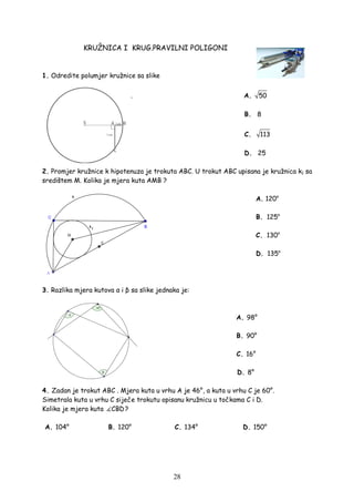 28
KRUŽNICA I KRUG.PRAVILNI POLIGONI
1. Odredite polumjer kružnice sa slike
. A. 50
B. 8
C. 113
D. 25
2. Promjer kružnice k hipotenuza je trokuta ABC. U trokut ABC upisana je kružnica k1 sa
središtem M. Kolika je mjera kuta AMB ?
A. 120o
B. 125o
C. 130o
D. 135o
3. Razlika mjera kutova α i β sa slike jednaka je:
A. 98°
B. 90°
C. 16°
D. 8°
4. Zadan je trokut ABC . Mjera kuta u vrhu A je 46°, a kuta u vrhu C je 60°.
Simetrala kuta u vrhu C siječe trokutu opisanu kružnicu u točkama C i D.
Kolika je mjera kuta CBD?
A. 104° B. 120° C. 134° D. 150°
 