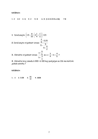 2
RJEŠENJA:
1. C 2.C 3. D 4. C 5. B 6. B (1+2+3+4+5+x=36) 7.B
1. Izračunajte:
8 1 1
1.5 3 : 0.5
15 4 2
  
− ⋅ +   
  
2. Izračunajte vrijednost izraza:
2
0.25
5
5
5
5
5
2
−
−
−
3. Odredite vrijednost izraza
5
a
b
3
b
a
−
−
za
3
a
4
= i
4
b
5
= ?
4. Odredite broj izme u 6 000 i 6 100 koji podijeljen sa 136 ima količnik
jednak ostatku ?
RJEŠENJA:
1. -1 2. 0.05 3.
55
32
4. 6028
 