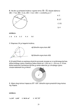 29
5. Na skici je prikazana kružnica i njezine tetive AB i CD . Duljine dužina su:
DE = 7 cm, |BE| = 6 cm, |CE| = 3 cm i |AE| = x cm.Koliko je x ?
A. 2
B. 2.7
C. 3.5
D. 4
RJEŠENJA:
1. D 2. D 3. C 4. A 5.C
1. Polupravac CA je tangenta kružnice.
a) Odredite mjeru kuta ABC
b) Odredite mjeru kuta ASD.
2.(4 boda) Etikete za omatanje mliječnih proizvoda izrezane su iz recikliranoga kartona
oblika kružnoga vijenca. Dimenzije jedne etikete su l1 =14.6 cm, l2 = 21.6 cm, d = 9.3cm.
Koliko kvadratnih centimetara kartona je ostalo nakon što je iz kružnoga vijenca
izrezan maksimalni broj etiketa?
3. Mjere dvaju kutova trapeza su 20° i 125°. Odredite mjere preostalih dvaju kutova
tog trapeza.
RJEŠENJA:
1.a) 44° b) 88° 2. 58.52 cm2
3.
0 0
160 ,55
 