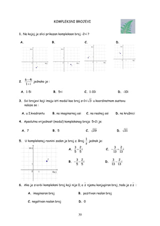 30
KOMPLEKSNI BROJEVI
1. Na kojoj je slici prikazan kompleksan broj -2+i ?
A. B. C. D.
2.
6 4i
1 i
−
+
jednako je :
A. 1-5i B. 5+i C. 1-10i D. -10i
3. Svi brojevi koji imaju isti modul kao broj z=1+i 3 u koordinatnom sustavu
nalaze se :
A. u I.kvadrantu B. na imaginarnoj osi C. na realnoj osi D. na kružnici
4. Apsolutna vrijednost (modul) kompleksnog broja 5+2i je:
A. 7 B. 5 C. 29 D. 21
5. U kompleksnoj ravnini zadan je broj z. Broj
1
z
jednak je:
A.
3 2
i
5 5
+ C.
3 2
i
13 13
− +
B.
3 2
i
5 5
− − D.
3 2
i
13 13
−
6. Ako je z=a+bi kompleksni broj koji nije 0, a z njemu konjugiran broj ,tada je z z⋅ :
A. imaginaran broj B. pozitivan realan broj
C. negativan realan broj D. 0
 