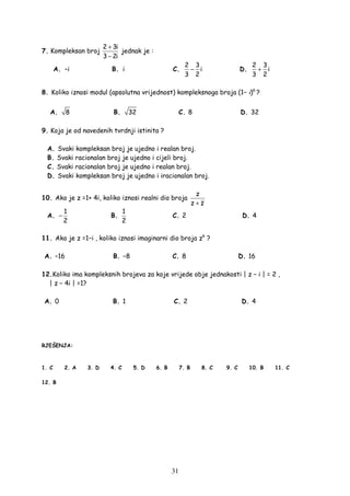 31
7. Kompleksan broj
2 3i
3 2i
+
−
jednak je :
A. –i B. i C.
2 3
i
3 2
− D.
2 3
i
3 2
+
8. Koliko iznosi modul (apsolutna vrijednost) kompleksnoga broja (1− i)6
?
A. 8 B. 32 C. 8 D. 32
9. Koja je od navedenih tvrdnji istinita ?
A. Svaki kompleksan broj je ujedno i realan broj.
B. Svaki racionalan broj je ujedno i cijeli broj.
C. Svaki racionalan broj je ujedno i realan broj.
D. Svaki kompleksan broj je ujedno i iracionalan broj.
10. Ako je z =1+ 4i, koliko iznosi realni dio broja
z
z z+
A.
1
2
− B.
1
2
C. 2 D. 4
11. Ako je z =1−i , koliko iznosi imaginarni dio broja z6
?
A. −16 B. −8 C. 8 D. 16
12.Koliko ima kompleksnih brojeva za koje vrijede obje jednakosti | z − i | = 2 ,
| z − 4i | =1?
A. 0 B. 1 C. 2 D. 4
RJEŠENJA:
1. C 2. A 3. D 4. C 5. D 6. B 7. B 8. C 9. C 10. B 11. C
12. B
 