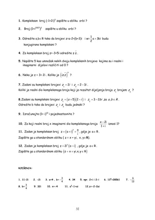 32
1. Kompleksan broj (-1+2i)3
zapišite u obliku a+bi ?
2. Broj (1+i2007
)2
zapišite u obliku a+bi ?
3. Odredite a,b∈R tako da brojevi z=a-2+(b+3)i i w=
1
a 3bi
2
+ budu
konjugirano kompleksni ?
4. Za kompleksan broj z=-3+5i odredite z z⋅ .
5. Napišite 5 kao umnožak nekih dvaju kompleksnih brojeva kojima su i realni i
imaginarni dijelovi različiti od 0 ?
6. Neka je z = 3+ 2i . Koliko je ( )
4
iz z ?
7. Zadani su kompleksni brojevi
1
2z i= i
2
2 3z i= − .
Koliki je realni dio kompleksnoga broja koji je rezultat dijeljenja broja
1
z brojem
2
z ?
8.Zadani su kompleksni brojevi ( )( )1
5 2z a i= + − i
2
3 2z bi= − ,za ,a b R∈ .
Odredite b tako da brojevi
1
z i
2
z budu jednaki ?
9. Izračunajte (1+ i)10
i pojednostavnite ?
10. Za koji realni broj x imaginarni dio kompleksnoga broja
x 2i
1 i
−
+
iznosi 1?
11. Zadan je kompleksan broj ( )
2 a
z a i
i
= + + , gdje je a R∈ .
Zapišite ga u standardnom obliku ( z = x + yi, x, y∈R).
12. Zadan je kompleksan broj ( )7
z 2i a i= − , gdje je a R∈ .
Zapišite ga u standardnom obliku ( )z x yi,x, y R= + ∈
RJEŠENJA:
1. 11-2i 2. -2i 3. a=4 , b=
3
4
− 4. 34 5. npr. 2+i i 2-i 6. 134
=28561 7.
6
13
−
8. b=
3
4
9. 32i 10. x=-4 11. a2
-1+ai 12.z=-2-2ai
 
