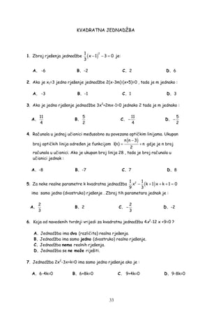 33
KVADRATNA JEDNADŽBA
1. Zbroj rješenja jednadžbe ( )
21
x 1 3 0
3
− − = je:
A. -6 B. -2 C. 2 D. 6
2. Ako je x1=3 jedno rješenje jednadžbe 2(x-3m)·(x+5)=0 , tada je m jednako :
A. -3 B. -1 C. 1 D. 3
3. Ako je jedno rješenje jednadžbe 3x2
+2mx-1=0 jednako 2 tada je m jednako :
A.
11
4
B.
5
2
C.
11
4
− D.
5
2
−
4. Računala u jednoj učionici me usobno su povezana optičkim linijama. Ukupan
broj optičkih linija odre en je funkcijom
( )n n 3
l(n) n
2
−
= + gdje je n broj
računala u učionici. Ako je ukupan broj linija 28 , tada je broj računala u
učionici jednak :
A. -8 B. -7 C. 7 D. 8
5. Za neke realne parametre k kvadratna jednadžba ( )21 1
x k 1 x k 1 0
9 3
− + + + =
ima samo jedno (dvostruko) rješenje . Zbroj tih parametara jednak je :
A.
2
3
B. 2 C.
2
3
− D. -2
6. Koja od navedenih tvrdnji vrijedi za kvadratnu jednadžbu 4x2
-12 x +9=0 ?
A. Jednadžba ima dva (različita) realna rješenja.
B. Jednadžba ima samo jedno (dvostruko) realno rješenje.
C. Jednadžba nema realnih rješenja.
D. Jednadžba se ne može riješiti.
7. Jednadžba 2x2
-3x+k=0 ima samo jedno rješenje ako je :
A. 6-4k=0 B. 6+8k=0 C. 9+4k=0 D. 9-8k=0
 