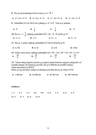 34
8. Što je od navedenoga točno za broj a =1+ 5 ?
A. a2
+ 2a + 4 = 0 B. a2
+ 2a − 4 = 0 C. a2
− 2a + 4 = 0 D. a2
− 2a − 4 = 0
9. Jednadžba 3x2
+bx-30=0 ima rješenja x=-2 i x=5 . Tada je b jednako :
A. 9 B.
1
9
C.
1
9
− D. -9
10. Ako su −1 i
3
5
rješenja jednadžbe 5x2
+ kx − 3 = 0, koliko je k ?
A. k = 2 B. k =1 C. k = −1 D. k = −2
11. Ako je -2 jedno rješenje jednadžbe 6x2
+16x+k=0,koliko je k?
A. k=-56 B. k=-8 C. k=8 D. k=56
12. Koliko iznosi zbroj rješenja jednadžbe 2(x + 5)3
− 7(x + 5)2
+ 7(x + 5) − 2 = 0 ?
A.
33
2
− B.
31
2
− C.
25
2
− D.
23
2
−
13. Težina nekog objekta obrnuto je proporcionalna kvadratu njegove udaljenosti od
središta Zemlje. Na Zemljinoj površini, što je 6 400 km od središta Zemlje,
težina astronauta je 824 N.
Koliko je taj astronaut udaljen od Zemljine površine ako mu je težina 74 N?
A. 1 918 km B. 14 956 km C. 82 467 km D. 447 634 km
RJEŠENJA:
1. C 2. C 3. C 4.D 5.B 6. B 7. D 8. D 9. D
10. A 11. C 12. D 13. B
 
