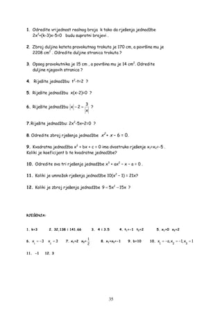 35
1. Odredite vrijednost realnog broja k tako da rješenja jednadžbe
2x2
+(k-3)x-5=0 budu suprotni brojevi .
2. Zbroj duljina kateta pravokutnog trokuta je 170 cm, a površina mu je
2208 cm2
. Odredite duljine stranica trokuta ?
3. Opseg pravokutnika je 15 cm , a površina mu je 14 cm2
. Odredite
duljine njegovih stranica ?
4. Riješite jednadžbu t2
-t=2 ?
5. Riješite jednadžbu x(x-2)=0 ?
6. Riješite jednadžbu
3
x 2
x
− = ?
7.Riješite jednadžbu: 2x2
-5x+2=0 ?
8. Odredite zbroj rješenja jednadžbe x2
+ x − 6 = 0.
9. Kvadratna jednadžba x2
+ bx + c = 0 ima dvostruko rješenje x1=x2=-5 .
Koliki je koeficijent b te kvadratne jednadžbe?
10. Odredite sva tri rješenja jednadžbe x3
+ ax2
− x − a = 0 .
11. Koliki je umnožak rješenja jednadžbe 10(x2
– 1) = 21x?
12. Koliki je zbroj rješenja jednadžbe 2
9 5x 15x= − ?
RJEŠENJA:
1. k=3 2. 32,138 i 141.66 3. 4 i 3.5 4. t1=-1 t2=2 5. x1=0 x2=2
6.
1
x 3= −
2
x 3= 7. x1=2 x2=
1
2
8. x1+x2=-1 9. b=10 10.
1 2 3
x a,x 1,x 1= − = − =
11. -1 12. 3
 