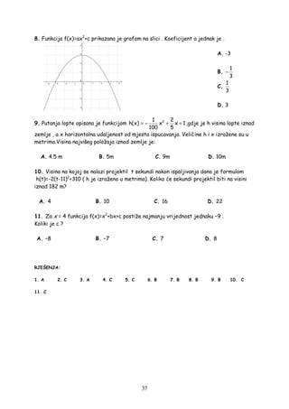 37
8. Funkcija f(x)=ax2
+c prikazana je grafom na slici . Koeficijent a jednak je .
A. -3
B.
1
3
−
C.
1
3
D. 3
9. Putanja lopte opisana je funkcijom 21 2
h(x) x x 1
100 5
= − + + ,gdje je h visina lopte iznad
zemlje , a x horizontalna udaljenost od mjesta ispucavanja. Veličine h i x izražene su u
metrima.Visina najvišeg položaja iznad zemlje je:
A. 4.5 m B. 5m C. 9m D. 10m
10. Visina na kojoj se nalazi projektil t sekundi nakon ispaljivanja dana je formulom
h(t)=-2(t-11)2
+310 ( h je izraženo u metrima). Koliko će sekundi projektil biti na visini
iznad 182 m?
A. 4 B. 10 C. 16 D. 22
11. Za x = 4 funkcija f(x)=x2
+bx+c postiže najmanju vrijednost jednaku −9 .
Koliki je c ?
A. –8 B. –7 C. 7 D. 8
RJEŠENJA:
1. A 2. C 3. A 4. C 5. C 6. B 7. B 8. B 9. B 10. C
11. C
 