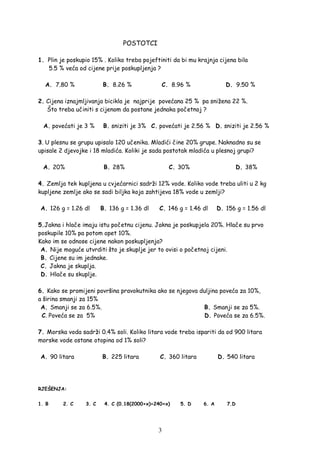 3
POSTOTCI
1. Plin je poskupio 15% . Koliko treba pojeftiniti da bi mu krajnja cijena bila
5.5 % veća od cijene prije poskupljenja ?
A. 7.80 % B. 8.26 % C. 8.96 % D. 9.50 %
2. Cijena iznajmljivanja bicikla je najprije povećana 25 % pa snižena 22 %.
Što treba učiniti s cijenom da postane jednaka početnoj ?
A. povećati je 3 % B. sniziti je 3% C. povećati je 2.56 % D. sniziti je 2.56 %
3. U plesnu se grupu upisalo 120 učenika. Mladići čine 20% grupe. Naknadno su se
upisale 2 djevojke i 18 mladića. Koliki je sada postotak mladića u plesnoj grupi?
A. 20% B. 28% C. 30% D. 38%
4. Zemlja tek kupljena u cvjećarnici sadrži 12% vode. Koliko vode treba uliti u 2 kg
kupljene zemlje ako se sadi biljka koja zahtijeva 18% vode u zemlji?
A. 126 g = 1.26 dl B. 136 g = 1.36 dl C. 146 g = 1.46 dl D. 156 g = 1.56 dl
5.Jakna i hlače imaju istu početnu cijenu. Jakna je poskupjela 20%. Hlače su prvo
poskupile 10% pa potom opet 10%.
Kako im se odnose cijene nakon poskupljenja?
A. Nije moguće utvrditi što je skuplje jer to ovisi o početnoj cijeni.
B. Cijene su im jednake.
C. Jakna je skuplja.
D. Hlače su skuplje.
6. Kako se promijeni površina pravokutnika ako se njegova duljina poveća za 10%,
a širina smanji za 15%
A. Smanji se za 6.5%. B. Smanji se za 5%.
C. Poveća se za 5% D. Poveća se za 6.5%.
7. Morska voda sadrži 0.4% soli. Koliko litara vode treba ispariti da od 900 litara
morske vode ostane otopina od 1% soli?
A. 90 litara B. 225 litara C. 360 litara D. 540 litara
RJEŠENJA:
1. B 2. C 3. C 4. C (0.18(2000+x)=240+x) 5. D 6. A 7.D
 
