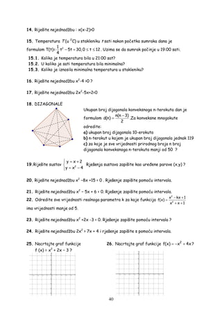 40
14. Riješite nejednadžbu : x(x-2)>0
15. Temperatura T (u O
C) u stakleniku t sati nakon početka sumraka dana je
formulom T(t)= 21
t 5t 30,0 t 12
4
− + ≤ ≤ . Uzima se da sumrak počinje u 19:00 sati.
15.1. Kolika je temperatura bila u 21:00 sat?
15.2. U koliko je sati temperatura bila minimalna?
15.3. Koliko je iznosila minimalna temperatura u stakleniku?
16. Riješite nejednadžbu x2
-4 >0 ?
17. Riješite nejednadžbu 2x2
-5x+2<0
18. DIJAGONALE
Ukupan broj dijagonala konveksnoga n-terokuta dan je
formulom
n(n 3)
d(n)
2
−
= .Za konveksne mnogokute
odredite:
a) ukupan broj dijagonala 10-erokuta
b) n-terokut u kojem je ukupan broj dijagonala jednak 119
c) za koje je sve vrijednosti prirodnog broja n broj
dijagonala konveksnoga n-terokuta manji od 50 ?
19.Riješite sustav 2
y x 2
y x 4
 = +

= −
Rješenja sustava zapišite kao ure ene parove (x,y) ?
20. Riješite nejednadžbu x2
−8x +15 < 0 . Rješenje zapišite pomoću intervala.
21. Riješite nejednadžbu x2
− 5x + 6 < 0. Rješenje zapišite pomoću intervala.
22. Odredite sve vrijednosti realnoga parametra k za koje funkcija
2
2
x kx 1
f(x)
x x 1
− +
=
+ +
ima vrijednosti manje od 5.
23. Riješite nejednadžbu x2
+2x -3 < 0. Rješenje zapišite pomoću intervala ?
24. Riješite nejednadžbu 2x2
> 7x + 4 i rješenje zapišite s pomoću intervala.
25. Nacrtajte graf funkcije 26. Nacrtajte graf funkcije 2
f(x) x 4x= − + ?
f (x) = x2
+ 2x − 3 ?
 