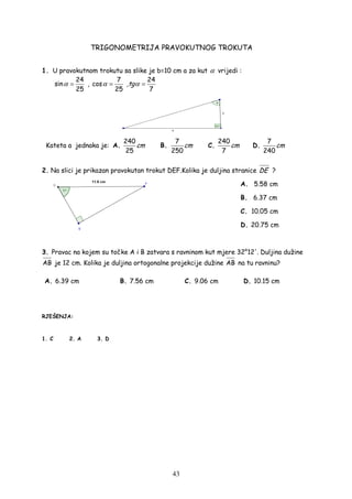 43
TRIGONOMETRIJA PRAVOKUTNOG TROKUTA
1. U pravokutnom trokutu sa slike je b=10 cm a za kut α vrijedi :
24
sin
25
α = ,
7
cos
25
α = ,
24
7
tgα =
Kateta a jednaka je: A.
240
25
cm B.
7
250
cm C.
240
7
cm D.
7
240
cm
2. Na slici je prikazan pravokutan trokut DEF.Kolika je duljina stranice DE ?
A. 5.58 cm
B. 6.37 cm
C. 10.05 cm
D. 20.75 cm
3. Pravac na kojem su točke A i B zatvara s ravninom kut mjere 32°12'. Duljina dužine
AB je 12 cm. Kolika je duljina ortogonalne projekcije dužine AB na tu ravninu?
A. 6.39 cm B. 7.56 cm C. 9.06 cm D. 10.15 cm
RJEŠENJA:
1. C 2. A 3. D
 