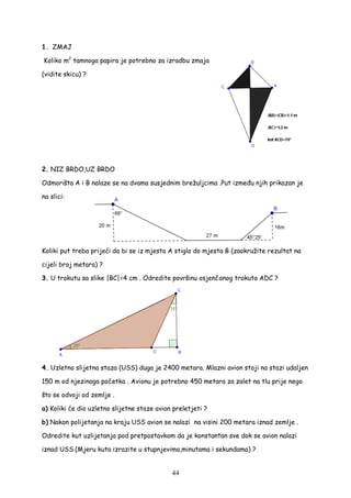44
1. ZMAJ
Koliko m2
tamnoga papira je potrebno za izradbu zmaja
(vidite skicu) ?
2. NIZ BRDO,UZ BRDO
Odmorišta A i B nalaze se na dvama susjednim brežuljcima .Put izme u njih prikazan je
na slici:
Koliki put treba prijeći da bi se iz mjesta A stiglo do mjesta B (zaokružite rezultat na
cijeli broj metara) ?
3. U trokutu sa slike |BC|=4 cm . Odredite površinu osjenčanog trokuta ADC ?
4. Uzletno slijetna staza (USS) duga je 2400 metara. Mlazni avion stoji na stazi udaljen
150 m od njezinoga početka . Avionu je potrebno 450 metara za zalet na tlu prije nego
što se odvoji od zemlje .
a) Koliki će dio uzletno slijetne staze avion preletjeti ?
b) Nakon polijetanja na kraju USS avion se nalazi na visini 200 metara iznad zemlje .
Odredite kut uzlijetanja pod pretpostavkom da je konstantan sve dok se avion nalazi
iznad USS.(Mjeru kuta izrazite u stupnjevima,minutama i sekundama) ?
 