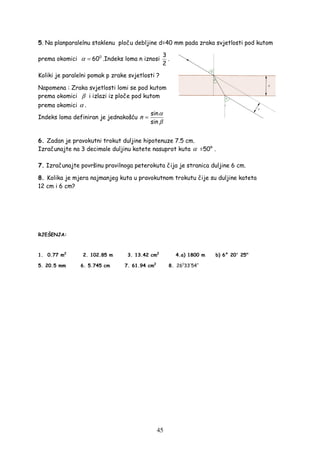 45
5. Na planparalelnu staklenu ploču debljine d=40 mm pada zraka svjetlosti pod kutom
prema okomici 0
60α = .Indeks loma n iznosi
3
2
.
Koliki je paralelni pomak p zrake svjetlosti ?
Napomena : Zraka svjetlosti lomi se pod kutom
prema okomici β i izlazi iz ploče pod kutom
prema okomici α .
Indeks loma definiran je jednakošću
sin
sin
n
α
β
=
6. Zadan je pravokutni trokut duljine hipotenuze 7.5 cm.
Izračunajte na 3 decimale duljinu katete nasuprot kuta α =50° .
7. Izračunajte površinu pravilnoga peterokuta čija je stranica duljine 6 cm.
8. Kolika je mjera najmanjeg kuta u pravokutnom trokutu čije su duljine kateta
12 cm i 6 cm?
RJEŠENJA:
1. 0.77 m2
2. 102.85 m 3. 13.42 cm2
4.a) 1800 m b) 6° 20' 25"
5. 20.5 mm 6. 5.745 cm 7. 61.94 cm2
8. 0
26 33 54′ ′′
 