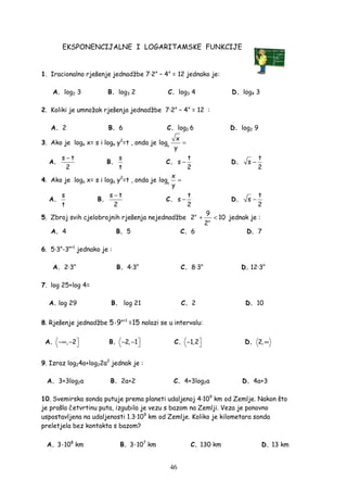 46
EKSPONENCIJALNE I LOGARITAMSKE FUNKCIJE
1. Iracionalno rješenje jednadžbe 7·2x
– 4x
= 12 jednako je:
A. log2 3 B. log3 2 C. log3 4 D. log4 3
2. Koliki je umnožak rješenja jednadžbe 7·2x
– 4x
= 12 :
A. 2 B. 6 C. log2 6 D. log2 9
3. Ako je loga x= s i loga y2
=t , onda je a
x
log
y
=
A.
s t
2
−
B.
s
t
C.
t
s
2
− D.
t
s
2
−
4. Ako je loga x= s i loga y2
=t , onda je a
x
log
y
=
A.
s
t
B.
s t
2
−
C.
t
s
2
− D.
t
s
2
−
5. Zbroj svih cjelobrojnih rješenja nejednadžbe x
x
9
2 10
2
+ < jednak je :
A. 4 B. 5 C. 6 D. 7
6. 5·3n
-3n+1
jednako je :
A. 2·3n
B. 4·3n
C. 8·3n
D. 12·3n
7. log 25+log 4=
A. log 29 B. log 21 C. 2 D. 10
8. Rješenje jednadžbe 5·9x+1
=15 nalazi se u intervalu:
A. , 2−∞ −  B. 2, 1− −  C. 1,2−  D. 2,∞
9. Izraz log24a+log22a2
jednak je :
A. 3+3log2a B. 2a+2 C. 4+3log2a D. 4a+3
10. Svemirska sonda putuje prema planeti udaljenoj 4·109
km od Zemlje. Nakon što
je prošla četvrtinu puta, izgubila je vezu s bazom na Zemlji. Veza je ponovno
uspostavljena na udaljenosti 1.3·109
km od Zemlje. Koliko je kilometara sonda
preletjela bez kontakta s bazom?
A. 3·108
km B. 3·107
km C. 130 km D. 13 km
 