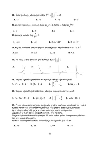 47
11. Koliki je zbroj rješenja jednadžbe
1
2 1
5 6
5
x
x
+
+  
+ = 
 
?
A. −3 B. −2 C. −1 D. 0
12. Za neki realni broj x vrijedi da je
3
log 2x = .Koliko je tada log 9
x
?
A. 1 B. 2 C. 3 D. 4
13. Čemu je jednako 12
4
log
2x +
?
A. –x-3 B. –x+1 C. 1
2 ( 1)x −
+ + D. 1
2 ( 1)x −
⋅ +
14. Koji od ponu enih brojeva pripada skupu rješenja nejednadžbe 1 3
0.25 4x x− −
>
A. 1.5 B. 2.5 C. 3.5 D. 4.5
15. Na kojoj je slici prikazan graf funkcije
x
1
f(x)
3
 
=  
 
?
A. B. C. D.
16. Koja od sljedećih jednadžba ima rješenje u skupu cijelih brojeva?
A. x2
+ x + 2 = 0 B. 2x 3 2− = C.
2x 5
1 1
2 8
+
 
= 
 
D.
7
log x 1= −
17. Koja od sljedećih jednadžbi ima rješenje u skupu prirodnih brojeva?
A. (x + 2)(x + 5) = 0 B. 2x 3 2− = C.
2x 3
1 1
2 4
+
 
= 
 
D. log(x − 3) = 1
18. Prema zakonu zaboravljanja, ako je neko gradivo naučeno s uspješnosti U0 , tada t
mjeseci nakon toga uspješnost U rješavanja toga gradiva zadovoljava jednadžbu
log U = logU0 −clog(t+1) , gdje je c konstanta koja ovisi o vrsti gradiva.
Uspješnost U mjeri se brojem postignutih bodova na ispitu.
Tin je na ispitu iz Matematike postigao 82 boda. Nakon godinu dana ponovno piše ispit
koji provjerava isto gradivo.
Koliko bi bodova prema zakonu zaboravljanja postigao ako je c = 0.3?
A. 38 B. 44 C. 59 D. 78
 