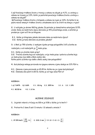 4
1.a) Povećanje troškova života u travnju u odnosu na ožujak je 4.2%, a u svibnju u
odnosu na travanj je 3.5%. Koliki je postotak povećanja troškova života u svibnju u
odnosu na ožujak?
b) Povećanje troškova života u listopadu u odnosu na rujan je 3.8%. Za koliko bi se
posto morali smanjiti troškovi života u studenome da bi se vratili na stanje u rujnu?
2. U voćnjaku je ubrano 960 kg jabuka. Za potrebe je domaćinstva ostavljeno 12.5%
uroda. Domu za nezbrinutu djecu darovano je 15% preostaloga uroda, a ostatak je
prodan po cijeni od 5 kn za kilogram.
2.1. Koliko je kilograma jabuka darovano domu za nezbrinutu djecu?
2.2. Koliko je kuna dobiveno za prodane jabuke?
3. U školi je 750 učenika. U zadnjem tjednu prvoga polugodišta 3.6% učenika se
razboljelo, a od razboljelih je
2
9
imalo gripu.
3.1. Koliko je učenika imalo gripu?
3.2. Trećina učenika koja se razboljela, a nije imala gripu i polovica učenika koja
je imala gripu nije došla u školu zadnji dan.
Koliko posto učenika nije došlo u školu zadnji dan polugodišta?
4. Kod plaćanja nekoga proizvoda na njegovu osnovnu cijenu dodaje se 23% PDV-a.
4.1. Osnovna cijena proizvoda je 65.45 kn. Kolika mu je cijena kod plaćanja?
4.2. Čokoladu smo platili 6.00 kn. Koliko je od toga iznos PDV-a?
RJEŠENJA:
1.a) 7.847% b) 3.66% 2.1. 126 kg 2.2. 3570 kn 3.1. 6 3.2. 1.33%
4.1. 80.50 kn 4.2. 1.12 kn
MJERNE JEDINICE
1. Svjetski rekord u trčanju na 100 m je 9.58 s. Koliko je to km/h ?
2. Pretvorite 2 dana 5 sati 11 minuta i 12 sekundi u minute ?
RJEŠENJA:
1. 37.578 km/h
100
3.6
9.58
 
⋅ 
 
2. 3191.2 min
12
2 24 60 5 60 11
60
 
⋅ ⋅ + ⋅ + + 
 
 