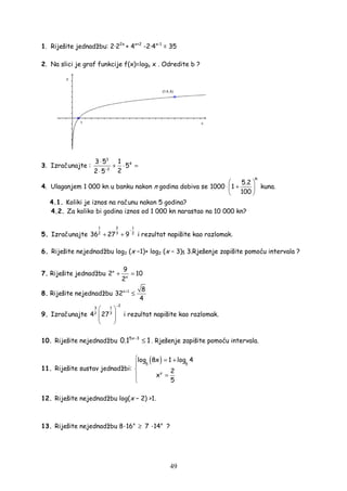 49
1. Riješite jednadžbu: 2·22x
+ 4x+2
-2·4x-1
= 35
2. Na slici je graf funkcije f(x)=logb x . Odredite b ?
3. Izračunajte :
3
4
2
3 5 1
5
22 5−
⋅
+ ⋅ =
⋅
4. Ulaganjem 1 000 kn u banku nakon n godina dobiva se
n
5.2
1000 1
100
 
⋅ + 
 
kuna.
4.1. Koliki je iznos na računu nakon 5 godina?
4.2. Za koliko bi godina iznos od 1 000 kn narastao na 10 000 kn?
5. Izračunajte
21 1
32 2
36 27 9
−
+ + i rezultat napišite kao razlomak.
6. Riješite nejednadžbu log2 (x −1)+ log2 (x − 3)≤ 3.Rješenje zapišite pomoću intervala ?
7. Riješite jednadžbu x
x
9
2 10
2
+ =
8. Riješite nejednadžbu x 1 8
32
4
+
≤
9. Izračunajte
2
13
32
4 27
−
 
  
 
i rezultat napišite kao razlomak.
10. Riješite nejednadžbu 5x 3
0.1 1−
≤ . Rješenje zapišite pomoću intervala.
11. Riješite sustav jednadžbi:
( )5 5
y
log 8x 1 log 4
2
x
5
 = +


=

12. Riješite nejednadžbu log(x − 2) >1.
13. Riješite nejednadžbu 8·16x
≥ 7 ·14x
?
 