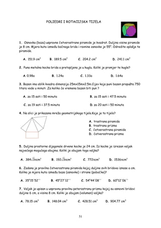 51
POLIEDRI I ROTACIJSKA TIJELA
1. Osnovka (baza) uspravne četverostrane piramide je kvadrat. Duljina visine piramide
je 8 cm. Mjera kuta izme u bočnoga brida i ravnine osnovke je 55°. Odredite oplošje te
piramide.
A. 151.9 cm2
B. 189.5 cm2
C. 204.2 cm2
D. 241.1 cm2
2. Puna metalna kocka brida a pretopljena je u kuglu. Koliki je promjer te kugle?
A. 0.98a B. 1.24a C. 1.33a D. 1.64a
3. Bazen ima oblik kvadra dimenzija 25mx15mx2.5m.Cijev koja puni bazen propušta 750
litara vode u minuti .Za koliko će vremena bazen biti pun ?
A. za 15 sati i 50 minuta B. za 15 sati i 47.5 minuta
C. za 19 sati i 37.5 minuta D. za 20 sati i 50 minuta
4. Na slici je prikazana mreža geometrijskoga tijela.Koje je to tijelo?
A. trostrana piramida
B. trostrana prizma
C. četverostrana piramida
D. četverostrana prizma
5. Duljina prostorne dijagonale drvene kocke je 24 cm. Iz kocke je izrezan valjak
najvećega mogućega obujma. Koliki je obujam toga valjka?
A. 3
384 3 cmπ B. 3
192 3 cmπ C. 3
772 cmπ D. 3
1536 cmπ
6. Zadana je pravilna četverostrana piramida kojoj duljine svih bridova iznose a cm.
Kolika je mjera kuta izme u baze (osnovke) i strane (pobočke)?
A. 35°15'52'' B. 45°27'12'' C. 54°44'08'' D. 60°12'06''
7. Valjak je upisan u uspravnu pravilnu peterostranu prizmu kojoj su osnovni bridovi
duljine 6 cm, a visina 8 cm. Koliki je obujam (volumen) valjka?
A. 78.15 cm3
B. 148.04 cm3
C. 428.51 cm3
D. 904.77 cm3
 