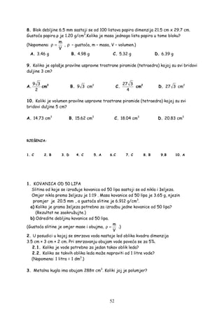 52
8. Blok debljine 6.5 mm sastoji se od 100 listova papira dimenzija 21.5 cm x 29.7 cm.
Gustoća papira ρ je 1.20 g/cm3
.Kolika je masa jednoga lista papira u tome bloku?
(Napomena:
m
V
ρ = , ρ – gustoća, m – masa, V – volumen.)
A. 3.46 g B. 4.98 g C. 5.32 g D. 6.39 g
9. Koliko je oplošje pravilne uspravne trostrane piramide (tetraedra) kojoj su svi bridovi
duljine 3 cm?
A.
9 3
2
cm2
B. 9 3 cm2
C.
27 3
4
cm2
D. 27 3 cm2
10. Koliki je volumen pravilne uspravne trostrane piramide (tetraedra) kojoj su svi
bridovi duljine 5 cm?
A. 14.73 cm3
B. 15.62 cm3
C. 18.04 cm3
D. 20.83 cm3
RJEŠENJA:
1. C 2. B 3. D 4. C 5. A 6.C 7. C 8. B 9.B 10. A
1. KOVANICA OD 50 LIPA
Slitina od koje se izra uje kovanica od 50 lipa sastoji se od nikla i željeza.
Omjer nikla prema željezu je 1:19 . Masa kovanice od 50 lipa je 3.65 g, njezin
promjer je 20.5 mm , a gustoća slitine je 6.912 g/cm3
.
a) Koliko je grama željeza potrebno za izradbu jedne kovanice od 50 lipa?
(Rezultat ne zaokružujte.)
b) Odredite debljinu kovanice od 50 lipa.
(Gustoća slitine je omjer mase i obujma,
m
V
ρ = .)
2. U posudici u kojoj se smrzava voda nastaje led oblika kvadra dimenzija
3.5 cm × 3 cm × 2 cm. Pri smrzavanju obujam vode poveća se za 5%.
2.1. Koliko je vode potrebno za jedan takav oblik leda?
2.2. Koliko se takvih oblika leda može napraviti od 1 litre vode?
(Napomena: 1 litra = 1 dm3
.)
3. Metalna kugla ima obujam 288π cm3
. Koliki joj je polumjer?
 