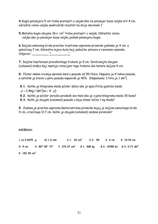 53
4.Kuglu polumjera 5 cm treba pretopiti u valjak.Ako će polumjer baze valjka biti 4 cm,
odredite visinu valjka zaokruživši rezultat na dvije decimale ?
5.Metalnu kuglu obujma 36 π cm3
treba pretopiti u valjak. Odredite visinu
valjka ako je polumjer baze valjka jednak polumjeru kugle.
6.Duljina osnovnog brida pravilne trostrane uspravne piramide jednaka je 4 cm, a
pobočnog 7 cm. Odredite mjeru kuta koji pobočka zatvara s ravninom osnovke.
Odgovor: _________ ° ____' ____''
7. Duljina hipotenuze pravokutnoga trokuta je 9 cm. Izračunajte obujam
(volumen) stošca koji nastaje rotacijom toga trokuta oko katete duljine 4 cm.
8. Pčelar nakon vrcanja sprema med u posude od 50 litara. Napunio je 4 takve posude,
a ostatak je stavio u petu posudu napunivši je 40%. (Napomena: 1 litra je 1 dm3
)
8.1. Koliko je kilograma meda pčelar dobio ako je specifična gustoća meda
3
1.4kg / dm (m V )ρ = = ⋅ρ
8.2. Koliko je pčelar zaradio prodavši sav med ako je cijena kilograma meda 35 kuna?
8.3. Koliki je obujam (volumen) posude u koju stane točno 1 kg meda?
9. Zadana je pravilna uspravna šesterostrana piramida kojoj je duljina osnovnoga brida
4 cm, a bočnoga 11.7 cm. Koliki je obujam (volumen) zadane piramide?
RJEŠENJA:
1.a) 3.4675 g b) 1.6 mm 2.1. 20 cm3
2.2. 50 3. 6 cm 4. 10.42 cm
5. 4 cm 6. 80° 05' 17" 7. 272.27 cm3
8.1. 308 kg 8.2. 10780 kn 8.3. 0.71 dm3
9. 152.35 cm3
 