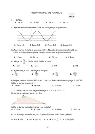 54
TRIGONOMETRIJSKE FUNKCIJE
1. 36º36’=
A. 36.3º B. 36.36º C. 36.6º D. 36.72º
2. Apscise istaknutih točaka B,C,D,E na slici rješenja su jednadžbe:
A. 2sinx-1=0 B. 2sinx+1=0 C. 2cosx-1=0 D. 2cosx+1=0
3. Mjere kutova trokuta su u omjeru 1:10 : 4. Najdulja stranica ima duljinu 10 cm.
Kolika je tada duljina najkraće stranice zaokružena na jednu decimalu?
A. 1.2 cm B. 1.6 cm C. 2.0 cm D. 2.4 cm
4. Ako je ,
2
t
π
π∈ i sint = 0.6 , koliko je cos t ?
A. – 0.8 B. – 0.4 C. 0.4 D. 0.8
5. Mjera kuta je 162° . Koliko je to radijana?
A.
9
10
π
B.
10
9
π
C.
9
20
π
D.
20
9
π
6. Duljine stranice trokuta ABC su a = 12 cm i c = 9 cm, a kut izme u njih je β = 82°17′.
Kolika je duljina stranice b ?
A. 14 cm B. 14.5 cm C. 15.5 cm D. 16 cm
7. U trokutu ABC sa slike omjer kutova je α : β : γ = 3: 2 :13.
Za duljine stranica vrijedi a − b = 3cm.
Kolika je duljina najkraće stranice toga trokuta?
A. 2.19 cm B. 4.23 cm C. 6.49 cm D. 8.92 cm
8. Uz koji uvjet za realni broj m ≠ 0 jednadžba msin x −1 = 0 ima rješenja?
A. m ∈ R {0} B. m ∈R  [−1,1] C. m ∈R  1,1− D. m ∈ [−1,1]{0}
 
