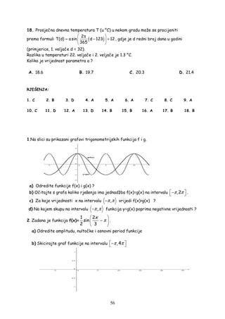 56
18. Prosječna dnevna temperatura T (u °C) u nekom gradu može se procijeniti
prema formuli ( )2
T(d) asin d 123 12
365
 π
= − + 
 
, gdje je d redni broj dana u godini
(primjerice, 1. veljače d = 32).
Razlika u temperaturi 22. veljače i 2. veljače je 1.3 °C.
Kolika je vrijednost parametra a ?
A. 18.6 B. 19.7 C. 20.3 D. 21.4
RJEŠENJA:
1. C 2. B 3. D 4. A 5. A 6. A 7. C 8. C 9. A
10. C 11. D 12. A 13. D 14. B 15. B 16. A 17. B 18. B
1.Na slici su prikazani grafovi trigonometrijskih funkcija f i g.
a) Odredite funkcije f(x) i g(x) ?
b) Očitajte s grafa koliko rješenja ima jednadžba f(x)=g(x) na intervalu ,2π π −  .
c) Za koje vrijednosti x na intervalu ,π π− vrijedi f(x)>g(x) ?
d) Na kojem skupu na intervalu ,π π− funkcija y=g(x) poprima negativne vrijednosti ?
2. Zadana je funkcija f(x)=
1 2
sin
2 3
x
π
 
− 
 
.
a) Odredite amplitudu, nultočke i osnovni period funkcije
b) Skicirajte graf funkcije na intervalu ,4π π − 
 