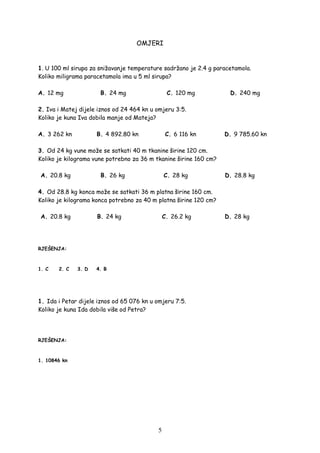 5
OMJERI
1. U 100 ml sirupa za snižavanje temperature sadržano je 2.4 g paracetamola.
Koliko miligrama paracetamola ima u 5 ml sirupa?
A. 12 mg B. 24 mg C. 120 mg D. 240 mg
2. Iva i Matej dijele iznos od 24 464 kn u omjeru 3:5.
Koliko je kuna Iva dobila manje od Mateja?
A. 3 262 kn B. 4 892.80 kn C. 6 116 kn D. 9 785.60 kn
3. Od 24 kg vune može se satkati 40 m tkanine širine 120 cm.
Koliko je kilograma vune potrebno za 36 m tkanine širine 160 cm?
A. 20.8 kg B. 26 kg C. 28 kg D. 28.8 kg
4. Od 28.8 kg konca može se satkati 36 m platna širine 160 cm.
Koliko je kilograma konca potrebno za 40 m platna širine 120 cm?
A. 20.8 kg B. 24 kg C. 26.2 kg D. 28 kg
RJEŠENJA:
1. C 2. C 3. D 4. B
1. Ida i Petar dijele iznos od 65 076 kn u omjeru 7:5.
Koliko je kuna Ida dobila više od Petra?
RJEŠENJA:
1. 10846 kn
 