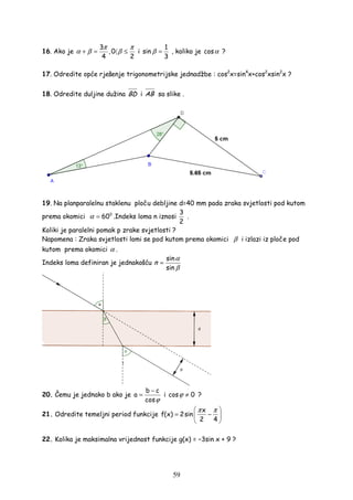 59
16. Ako je
3
,0
4 2
π π
α β β+ = 〈 ≤ i
1
sin
3
β = , koliko je cosα ?
17. Odredite opće rješenje trigonometrijske jednadžbe : cos2
x=sin4
x+cos2
xsin2
x ?
18. Odredite duljine dužina BD i AB sa slike .
19. Na planparalelnu staklenu ploču debljine d=40 mm pada zraka svjetlosti pod kutom
prema okomici 0
60α = .Indeks loma n iznosi
3
2
.
Koliki je paralelni pomak p zrake svjetlosti ?
Napomena : Zraka svjetlosti lomi se pod kutom prema okomici β i izlazi iz ploče pod
kutom prema okomici α .
Indeks loma definiran je jednakošću
sin
sin
n
α
β
=
20. Čemu je jednako b ako je
b c
a
cosϕ
−
= i cos 0ϕ ≠ ?
21. Odredite temeljni period funkcije
x
f(x) 2sin
2 4
π π 
= − 
 
22. Kolika je maksimalna vrijednost funkcije g(x) = −3sin x + 9 ?
 