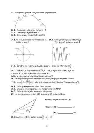 60
23. Slika prikazuje oblik zemljišta i neke njegove mjere.
23.1. Izračunajte udaljenost točaka A i C.
23.2. Izračunajte mjeru kuta BAC.
23.3. Kolika je površina zemljišta sa slike
24.1.Na slici je prikazan kut AOB mjere α . 24.2. Koliki je temeljni period funkcije
Koliko je sinα ? čiji je graf prikazan na slici?
24.3. Odredite sva rješenja jednadžbe 2
2cos x sin2x= na intervalu 0,
2
π


.
25. U trokutu ABC duljina stranice AB je 12 cm, a mjera kuta u vrhu A je 35°.
Stranica BC je dvostruko dulja od stranice AC .
Kolika je mjera kuta u vrhu B i duljina stranice AC ?
26. Jednoga ljetnoga dana temperatura u pustinji mijenjala se prema formuli
t 15
T(t) 16cos 32
12
 π − π
= + 
 
, gdje je t vrijeme od 0 do 24 sata,a T temperatura u °C.
26.1. Kolika je temperatura bila u 7 sati ujutro?
26.2. U koje je vrijeme poslijepodne temperatura bila 41 °C?
26.3. Kolika je bila najviša temperatura toga dana
27. Na slici je prikazan trokut ABC kojemu je AD jedna težišnica.
Kolike su duljine dužina BD i AC ?
Odgovor: BD =_____________ cm
AC =______________ cm
28.Odredite x 0,2∈ π za koji je cos x 1
3
 π
+ = 
 
?
 