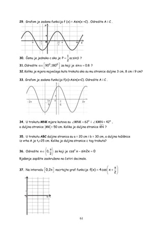 61
29. Grafom je zadana funkcija f (x) = Asin(x +C) . Odredite A i C .
30. Čemu je jednako c ako je
1
P acsin
2
= β ?
31.Odredite 0 0
90 ,180 α ∈   
za koji je sin 0.8α = ?
32.Kolika je mjera najvećega kuta trokuta ako su mu stranice duljine 3 cm, 8 cm i 9 cm?
33. Grafom je zadana funkcija f(x)=Asin(x+C). Odredite A i C .
34. U trokutu MNK mjere kutova su 0
MNK 62∠ = i ∠ KMN = 42° ,
a duljina stranice MK = 50 cm. Kolika je duljina stranice KN ?
35. U trokutu ABC duljine stranica su a = 20 cm i b = 30 cm, a duljina težišnice
iz vrha A je ta=25 cm. Kolika je duljina stranice c tog trokuta?
36. Odredite x 0,
2
π
∈ za koji je 2
cos x sin2x 0− =
Rješenje zapišite zaokruženo na četiri decimale.
37. Na intervalu 0,2 π  nacrtajte graf funkcije f(x) 4cos x
2
 π
= + 
 
 