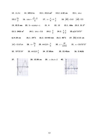 63
12. 2 ,4π π 13. 325.8 m 14.1. 23.8 cm2
14.2. 6.02 cm 15.1. sinα
15.2.
2
3
π
16.
2 4
cos
6
α
−
= 17.
4 2
x k
π π
= + ⋅ 18. 2.63BD = 5.5AB =
19. 20.5 mm 20. b acos cϕ= + 21. 4 22. 12 23.1. 68m 23.2. 31.3°
23.3. 2403 m2
24.1. sin 0.8α = 24.2.
2
π
24.3. ,
4 2
π π
25.a) 0
16 39 57′ ′′
b) 4.39 cm 26.1. 24°C 26.2. 18 h43 min 26.3. 48°C 27. BD =2.21 cm
AC 13.67cm= 28.
5
x
3
π
= 29. A=2,C=
6
π
− 30.
2P
c
asin
=
β
31. 126 52 12′ ′′α =
32. o
99 35 39′ ′′ 33. A=3,C=
3
π
34. 37.89cm 35. 23.45cm 36. 0.4636
37. 38. 10.98 cm 39. π π2k ,k Z+ ∈ 40.
 