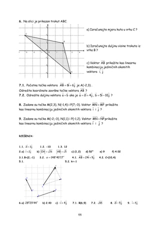 66
6. Na slici je prikazan trokut ABC.
a) Izračunajte mjeru kuta u vrhu C ?
b) Izračunajte duljinu visine trokuta iz
vrha B ?
c) Vektor AB prikažite kao linearnu
kombinaciju jediničnih okomitih
vektora i, j
7.1. Početna točka vektora AB 8i 6j= + je A(−2,3) .
Odredite koordinate završne točke vektora AB ?
7.2. Odredite duljinu vektora a b+ ako je a 2i 4j= + , b 5i 10j= − ?
8. Zadane su točke M(2,3), N(–1,4) i P(7,–3). Vektor MN MP+ prikažite
kao linearnu kombinaciju jediničnih okomitih vektora i i j ?
9. Zadane su točke M(–2,–3), N(1,1) i P(–1,2). Vektor MN NP+ prikažite
kao linearnu kombinaciju jediničnih okomitih vektora i i j ?
RJEŠENJA:
1.1. 2i 3j+ 1.2. -10 1.3. 12
2.a) i 2j+ b) OA 26= AB 5= c) (1,2) d) 52° e) 9 f) 4.02
3.1.B=(2,-1) 3.2. o
148 40 17α ′ ′′= 4.1. AB 24i 9j= + 4.2. C=(10,4)
5.1. 5.2. k=-1
6.a)
o
28 29 44′ ′′ b) 2.43 c) i 4j− + 7.1. B(6,9) 7.2. 85 8. 2i 5j− 9. i 5j+
 