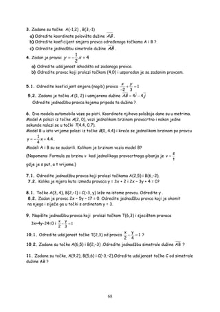 68
3. Zadane su točke A(-1,2) , B(3,-1)
a) Odredite koordinate polovišta dužine AB .
b) Odredite koeficijent smjera pravca odre enoga točkama A i B ?
c) Odredite jednadžbu simetrale dužine AB .
4. Zadan je pravac
1
4
2
y x= − +
a) Odredite udaljenost ishodišta od zadanoga pravca.
b) Odredite pravac koji prolazi točkom (4,0) i usporedan je sa zadanim pravcem.
5.1. Odredite koeficijent smjera (nagib) pravca 1
2 3
yx
+ =
−
5.2. Zadana je točka A (1, 2) i usmjerena dužina 4 4AB i j= −
Odredite jednadžbu pravca kojemu pripada ta dužina ?
6. Dva modela automobila voze po pisti. Koordinate njihova položaja dane su u metrima.
Model A polazi iz točke A(2, 0), vozi jednolikom brzinom pravocrtno i nakon jedne
sekunde nalazi se u točki T(4.4, 0.7).
Model B u isto vrijeme polazi iz točke B(0, 4.4) i kreće se jednolikom brzinom po pravcu
1
y x 4.4
4
= − + .
Modeli A i B su se sudarili. Kolikom je brzinom vozio model B?
(Napomena: Formula za brzinu v kod jednolikoga pravocrtnoga gibanja je
s
v
t
=
gdje je s put, a t vrijeme.)
7.1. Odredite jednadžbu pravca koji prolazi točkama A(2,5) i B(6,−2).
7.2. Kolika je mjera kuta izme u pravaca y = 3x + 2 i 2x − 3y + 4 = 0?
8.1. Točke A(3, 4), B(2,−1) i C(−3, y) leže na istome pravcu. Odredite y .
8.2. Zadan je pravac 2x − 5y − 17 = 0. Odredite jednadžbu pravca koji je okomit
na njega i siječe ga u točki s ordinatom y = 3.
9. Napišite jednadžbu pravca koji prolazi točkom T(6,3) i sjecištem pravaca
3x+4y-24=0 i
yx
1
2 3
− =
10.1. Odredite udaljenost točke T(2,3) od pravca
yx
1
2 4
− = ?
10.2. Zadane su točke A(6,5) i B(2,−3) .Odredite jednadžbu simetrale dužine AB ?
11. Zadane su točke, A(9,2), B(5,6) i C(–3,–2).Odredite udaljenost točke C od simetrale
dužine AB ?
 