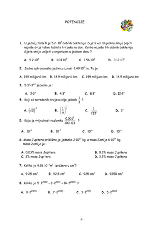 6
POTENCIJE
1. U jednoj tableti je 5.2· 107
dobrih bakterija .Dijete od 10 godina smije popiti
najviše dvije takve tablete tri puta na dan . Koliko najviše tih dobrih bakterija
dijete smije unijeti u organizam u jednom danu ?
A. 5.2·108
B. 1.04·108
C. 1.56·108
D. 3.12·108
2. Jedna astronomska jedinica iznosi 1.49·1011
m. To je :
A. 149 milijardi km B. 14.9 milijardi km C. 149 milijuna km D. 14.9 milijuna km
3. 5·3n
-3n+1
jednako je :
A. 2·3n
B. 4·3n
C. 8·3n
D. 12·3n
4. Koji od navedenih brojeva nije jednak
1
3
?
A. ( )
2
3
−
B.
1
31
9
 
 
 
C.
3
1
27
D. 3-1
5. Koja je vrijednost razlomka
2
0.001
100 0.1⋅
?
A. 10-9
B. 10-7
C. 10-6
D. 10-4
6. Masa Jupitera približno je jednaka 2·1027
kg, a masa Zemlje 6·1024
kg.
Masa Zemlje je :
A. 0.03% mase Jupitera B. 0.3% mase Jupitera
C. 3% mase Jupitera D. 3.3% mase Jupitera
7. Koliko je −
⋅ 3 2
9.25 10 m izraženo u cm2
?
A. 9.25 cm2
B. 92.5 cm2
C. 925 cm2
D. 9250 cm2
8. Koliko je 2010 2011 2009
5 2 3 2 14 2⋅ − ⋅ + ⋅ ?
A. 2009
9 2⋅ B. 2010
7 2⋅ C. 2011
3 2⋅ D. 2012
5 2⋅
 