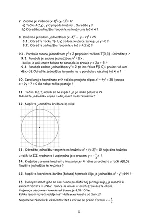 72
7. Zadana je kružnica (x-1)2
+(y+3)2
= 17 .
a) Točka A(2,y) , y>0 pripada kružnici . Odredite y ?
b) Odredite jednadžbu tangente na kružnicu u točki A ?
8. Kružnica je zadana jednadžbom (x +1)2
+ ( y − 2)2
= 25.
8.1. Odredite točku T(−1, y) zadane kružnice za koju je y > 0 ?
8.2. Odredite jednadžbu tangente u točki A(2,6) ?
9.1. Parabola zadana jednadžbom y2
= 2 px prolazi točkom T(3,3) . Odredite p ?
9.2. Parabola je zadana jednadžbom y2
=12x .
Kolika je udaljenost fokusa te parabole od pravca y = 2x + 5 ?
9.3. Parabola zadana jednadžbom y2
= 2 px ima fokus F(1,0) i prolazi točkom
A(x,−3). Odredite jednadžbu tangente na tu parabolu u njezinoj točki A ?
10. Izračunajte koordinate svih točaka presjeka elipse x2
+ 4y2
= 25 i pravca
x + 2y − 7 = 0 ako takve točke postoje ?
11. Točka T(6, 5) nalazi se na elipsi čija je velika poluos a =9 .
Odredite jednadžbu elipse i udaljenost me u fokusima ?
12. Napišite jednadžbu kružnice sa slike.
13. Odredite jednadžbu tangente na kružnicu x2
+ (y-2)2
= 10 koja dira kružnicu
u točki iz III. kvadranta i usporedna je s pravcem
1
y x
3
= − ?
14. Kružnica u prvome kvadrantu ima polumjer 4 i dira os ordinata u točki A(0,5) .
Napišite jednadžbu te kružnice ?
15. Napišite koordinate žarišta (fokusa) hiperbole čija je jednadžba x2
− y2
=144 ?
16. Halleyev komet giba se oko Sunca po eliptičnoj putanji kojoj je numerički
ekscentricitet ε = 0.967 . Sunce se nalazi u žarištu (fokusu) te elipse.
Najmanja udaljenost kometa od Sunca je 8.75·1010
m.
Koliko iznosi najveća udaljenost Halleyeva kometa od Sunca?
Napomena: Numerički ekscentricitet ε računa se prema formuli
e
a
ε =
 