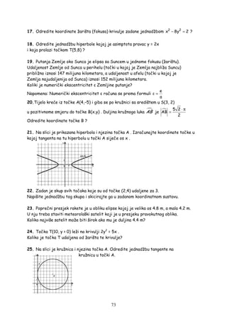73
17. Odredite koordinate žarišta (fokusa) krivulje zadane jednadžbom 2 2
x 8y 2− = ?
18. Odredite jednadžbu hiperbole kojoj je asimptota pravac y = 2x
i koja prolazi točkom T(5,8) ?
19. Putanja Zemlje oko Sunca je elipsa sa Suncem u jednome fokusu (žarištu).
Udaljenost Zemlje od Sunca u perihelu (točki u kojoj je Zemlja najbliža Suncu)
približno iznosi 147 milijuna kilometara, a udaljenost u afelu (točki u kojoj je
Zemlja najudaljenija od Sunca) iznosi 152 milijuna kilometara.
Koliki je numerički ekscentricitet ε Zemljine putanje?
Napomena: Numerički ekscentricitet ε računa se prema formuli
e
a
ε =
20.Tijelo kreće iz točke A(4,−5) i giba se po kružnici sa središtem u S(3, 2)
u pozitivnome smjeru do točke B(x,y) . Duljina kružnoga luka AB je
5 2
AB
2
⋅ π
=
Odredite koordinate točke B ?
21. Na slici je prikazana hiperbola i njezina točka A . Izračunajte koordinate točke u
kojoj tangenta na tu hiperbolu u točki A siječe os x .
22. Zadan je skup svih točaka koje su od točke (2,4) udaljene za 3.
Napišite jednadžbu tog skupa i skicirajte ga u zadanom koordinatnom sustavu.
23. Poprečni presjek rakete je u obliku elipse kojoj je velika os 4.8 m, a mala 4.2 m.
U nju treba staviti meteorološki satelit koji je u presjeku pravokutnog oblika.
Koliko najviše satelit može biti širok ako mu je duljina 4.4 m?
24. Točka T(10, y > 0) leži na krivulji 2y2
= 5x .
Koliko je točka T udaljena od žarišta te krivulje?
25. Na slici je kružnica i njezina točka A. Odredite jednadžbu tangente na
kružnicu u točki A.
 