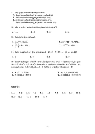77
11. Koja je od navedenih tvrdnji istinita?
A. Svaki kompleksan broj je ujedno i realan broj.
B. Svaki racionalan broj je ujedno i cijeli broj.
C. Svaki racionalan broj je ujedno i realan broj.
D. Svaki kompleksan broj je ujedno i iracionalan broj.
12. Ako je z =1−i , koliko iznosi imaginarni dio broja z6
?
A. −16 B. −8 C. 8 D. 16
13. Koja je tvrdnja netočna?
A. log2 9 = 3.1699... B. sin(47°15') = 0.7343...
C. : . ...− =
5 1
5 1 666
3 2
D. 2·100.34
= 2.7692...
14. Koliki je ostatak pri dijeljenju broja 1! + 2! + 3! + 4! + 5! + ... + 15! brojem 30?
A. 1 B. 3 C. 5 D. 7
15. Zadani su brojevi a =10101 i b=a2
.Zapis prirodnog broja N s pomoću broja a glasi
5 4 3 2
N 1 a 2 a 3 a 4 a 5a 6= ⋅ + ⋅ + ⋅ + ⋅ + + .Ako N zapišemo u obliku 2
N A b Bb C= ⋅ + + , pri
čemu su brojevi { }A,B,C 0,1,2......,b 1∈ − ,kolike su vrijednosti brojeva A i C ?
A. A = 0 , C = 50511 B. A = 0 , C =102030195
C. A =10103, C = 50511 D. A =10103, C =102030195
RJEŠENJA:
1. A 2. D 3. D 4.D 5. C 6.C 7. B 8. D 9. C 10. C
11. C 12. C 13. D 14. B 15. C
 
