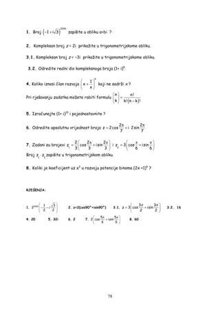 78
1. Broj ( )
2009
1 i 3− + zapišite u obliku a+bi ?
2. Kompleksan broj z = 2i prikažite u trigonometrijskome obliku.
3.1. Kompleksan broj z = −3i prikažite u trigonometrijskome obliku.
3.2. Odredite realni dio kompleksnoga broja (1+ i)8
.
4. Koliko iznosi član razvoja
6
1
x
x
 
+ 
 
koji ne sadrži x ?
Pri rješavanju zadatka možete rabiti formulu
( )
n n!
k k! n k !
 
=   − 
5. Izračunajte (1+ i)10
i pojednostavnite ?
6. Odredite apsolutnu vrijednost broja
2 2
z 2cos i 2sin
7 7
π π
= + ⋅
7. Zadani su brojevi
π π
1
2 2 2
z cos isin
3 3 3
 
= + 
 
i
π π
2
z 3 cos isin
6 6
 
= + 
 
Broj
1 2
z z⋅ zapišite u trigonometrijskom obliku.
8. Koliki je koeficijent uz x2
u razvoju potencije binoma (2x +1)6
?
RJEŠENJA:
1. 2009 1 3
2
2 2
 
 − −
 
 
i 2. z=2(cos90°+isin90°) 3.1.
3 3
z 3 cos isin
2 2
π π 
= + 
 
3.2. 16
4. 20 5. 32i 6. 2 7.
π π5 5
2 cos isin
6 6
 
+ 
 
8. 60
 