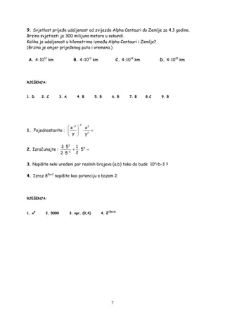 7
9. Svjetlost prije e udaljenost od zvijezde Alpha Centauri do Zemlje za 4.3 godine.
Brzina svjetlosti je 300 milijuna metara u sekundi.
Kolika je udaljenost u kilometrima izme u Alpha Centauri i Zemlje?
(Brzina je omjer prije enog puta i vremena.)
A. 4·1012
km B. 4·1013
km C. 4·1014
km D. 4·1015
km
RJEŠENJA:
1. D 2. C 3. A 4. B 5. B 6. B 7. B 8.C 9. B
1. Pojednostavite :
2
3 3
2
x x
y y
−
−
 
⋅ = 
 
2. Izračunajte :
3
4
2
3 5 1
5
22 5−
⋅
+ ⋅ =
⋅
3. Napišite neki ure eni par realnih brojeva (a,b) tako da bude 10a
=b-3 ?
4. Izraz 85a+2
napišite kao potenciju s bazom 2.
RJEŠENJA:
1. x9
2. 5000 3. npr. (0,4) 4. 215a+6
 