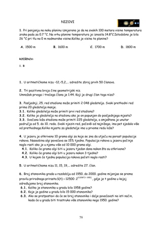 79
NIZOVI
1. Pri penjanju na neku planinu izmjereno je da na svakih 100 metara visine temperatura
zraka pada za 0.7 °C. Na vrhu planine temperatura je iznosila 14.8°C.Istodobno je bila
26 °C pri tlu na 0 m nadmorske visine.Kolika je visina te planine?
A. 1500 m B. 1600 m C. 1700 m D. 1800 m
RJEŠENJA:
1. B
1. U aritmetičkome nizu –12,–5,2,... odredite zbroj prvih 50 članova.
2. Tri pozitivna broja čine geometrijski niz.
Umnožak prvoga i trećega člana je 1.44. Koji je drugi član toga niza?
3. Posljednji, 25. red stadiona može primiti 2 048 gledatelja. Svaki prethodni red
prima 20 gledatelja manje.
3.1. Koliko gledatelja može primiti prvi red stadiona?
3.2. Koliko je gledatelja na stadionu ako je on popunjen do posljednjega mjesta?
3.3. Svečana loža stadiona može primiti 225 gledatelja, a smještena je unutar
područja od 5. do 10. reda. Svaki njezin red, počevši od najnižega, ima pet sjedala više
od prethodnoga.Koliko mjesta za gledatelje ima u prvome redu lože?
4. U jezeru je otkriveno 10 grama algi za koje se zna da utječu na porast populacije
rakova. Naseobina algi povećava se 15% tjedno. Populacija rakova u jezeru počinje
naglo rasti ako je u njemu više od 10 000 grama algi.
4.1. Koliko će grama algi biti u jezeru tjedan dana nakon što su otkrivene?
4.2. Koliko će grama algi biti u jezeru nakon 3 tjedna?
4.3. U kojem će tjednu populacija rakova početi naglo rasti?
5. U aritmetičkome nizu 11, 15, 19,... odredite 27. član.
6. Broj stanovnika grada u razdoblju od 1950. do 2000. godine mijenjao se prema
pravilu prirodnoga prirasta
( )0.01587 t 1950
S(t) 12500 2
−
= ⋅ , gdje je t godina u kojoj
odre ujemo broj stanovnika.
6.1. Koliko je stanovnika u gradu bilo 1958 godine?
6.2. Koje je godine u gradu bilo 15 000 stanovnika?
6.3. Ako se pretpostavi da će se broj stanovnika i dalje povećavati na isti način,
kada će u gradu biti trostruko više stanovnika nego 1950. godine?
 