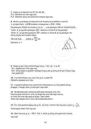 80
7. Zadan je aritmetički niz 97, 93, 89, 85,…
7.1. Odredite 15. član toga niza.
7.2. Odredite zbroj svih pozitivnih članova toga niza.
8. Na slici je prikazan niz koncentričnih kružnica sa središtem u točki O.
α je mjera kuta AOB izražena u stupnjevima, a OA 10cm=
Na polumjeru OAleži niz točaka A1,A2,A3, ..... a na polumjeru OB niz točaka B1,B2,B3,….
Točka A1 je sjecište polumjera OA i okomice iz točke B na taj polumjer
Točka A2 je sjecište polumjera OA i okomice iz točke B1 na taj polumjer itd.
Zbroj duljina svih kružnih lukova
AB+A1B1+A2B2…… jednak je
5
cm
18
πα
.
Odredite α ?
9. Zadan je opći član aritmetičkoga niza an = 2(n + p) − 4, p∈R
9.1. Zapišite prvi član toga niza.
9.2. Izračunajte vrijednost realnoga broja p ako je zbroj prvih pet članova toga
niza jednak 60.
10. U aritmetičkome nizu treći član je 9, a sedmi 49.
Odredite dvadeset prvi član.
11. U geometrijskome nizu s pozitivnim članovima prvi je član jednak zbroju
drugoga i trećega. Koliki je kvocijent toga niza?
12. Na šahovsku ploču dimenzije 8x8 polja stavljamo zrna riže.
Na prvo polje stavimo tri zrna, na drugo dva zrna više nego na prvo,
na treće dva zrna više nego na drugo i tako redom.
Koliko smo ukupno stavili zrna riže na šahovsku ploču?
13. Prvi član geometrijskog niza je 16 . Za treći i četvrti član tog niza vrijedi
4 3
3
a a
2
=
Izračunajte sedmi član tog niza.
14. Opći član niza je
n
a 24.2 0.6 n= − ⋅ . Koliki je zbroj svih pozitivnih članova
tog niza?
 