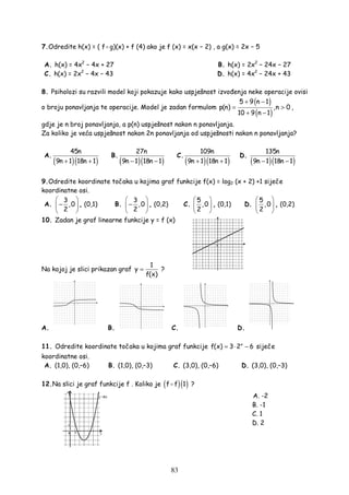 83
7.Odredite h(x) = ( f g)(x) + f (4) ako je f (x) = x(x − 2) , a g(x) = 2x − 5
A. h(x) = 4x2
− 4x + 27 B. h(x) = 2x2
− 24x − 27
C. h(x) = 2x2
− 4x − 43 D. h(x) = 4x2
− 24x + 43
8. Psiholozi su razvili model koji pokazuje kako uspješnost izvo enja neke operacije ovisi
o broju ponavljanja te operacije. Model je zadan formulom
( )
( )
5 9 n 1
p(n) ,n 0
10 9 n 1
+ −
= >
+ −
,
gdje je n broj ponavljanja, a p(n) uspješnost nakon n ponavljanja.
Za koliko je veća uspješnost nakon 2n ponavljanja od uspješnosti nakon n ponavljanja?
A.
( )( )
45n
9n 1 18n 1+ +
B.
( )( )
27n
9n 1 18n 1− −
C.
( )( )
109n
9n 1 18n 1+ +
D.
( )( )
135n
9n 1 18n 1− −
9.Odredite koordinate točaka u kojima graf funkcije f(x) = log2 (x + 2) +1 siječe
koordinatne osi.
A.
3
,0
2
 
− 
 
, (0,1) B.
3
,0
2
 
− 
 
, (0,2) C.
5
,0
2
 
 
 
, (0,1) D.
5
,0
2
 
 
 
, (0,2)
10. Zadan je graf linearne funkcije y = f (x)
Na kojoj je slici prikazan graf
1
y
f(x)
= ?
A. B. C. D.
11. Odredite koordinate točaka u kojima graf funkcije x
f(x) 3 2 6= ⋅ − siječe
koordinatne osi.
A. (1,0), (0,–6) B. (1,0), (0,–3) C. (3,0), (0,–6) D. (3,0), (0,–3)
12.Na slici je graf funkcije f . Koliko je ( )( )f f 1 ?
A. -2
B. -1
C. 1
D. 2
 