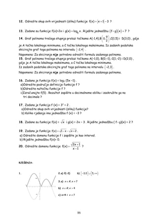 86
12. Odredite skup svih vrijednosti (sliku) funkcije f(x) x 1 3= + − ?
13. Zadane su funkcije f(x)=2x i
5
g(x) log x= . Riješite jednadžbu ( )( )f g x 7= ?
14. Graf polinoma trećega stupnja prolazi točkama A(-1,4),B
9
0,
2
 
 
 
,C(1,5) i D(3,0) , gdje
je A točka lokalnoga minimuma, a C točka lokalnoga maksimuma. Iz zadanih podataka
skicirajte graf toga polinoma na intervalu 2,4− .
Napomena: Za skiciranje nije potrebno odrediti formulu zadanoga polinoma.
15. Graf polinoma trećega stupnja prolazi točkama A(−1,0), B(0,−1), C(1,−2) i D(2,0) ,
gdje je A točka lokalnoga maksimuma, a C točka lokalnoga minimuma.
Iz zadanih podataka skicirajte graf toga polinoma na intervalu 2,3− .
Napomena: Za skiciranje nije potrebno odrediti formulu zadanoga polinoma.
16. Zadana je funkcija f(x) = log2 (5x −1) .
a)Odredite područje definicije funkcije f ?
b)Odredite nultočku funkcije f ?
c)Izračunajte f(5) . Rezultat zapišite u decimalnome obliku i zaokružite ga na
tri decimale ?
17. Zadana je funkcija f (x) = 3x
+ 2 .
a)Odredite skup svih vrijednosti (sliku) funkcije?
b) Koliko rješenja ima jednadžba f (x) = −3 ?
18. Zadane su funkcije f(x) = x i g(x) = 2x − 3 . Riješite jednadžbu ( f g)(x) = 2 ?
19. Zadana je funkcija f(x) 1 x x 2= − − + .
a) Odredite domenu funkcije f i zapišite je kao interval.
b) Riješite jednadžbu f(x)= 0.
20. Odredite domenu funkcije
2x 1
f(x)
x 1
+
=
−
?
RJEŠENJA:
1. 2.a) f(-2) b) 3,0 5, − ∪ +∞  
3.a) ; 7x R x∈ ≠
b) ; 4x R x∈ >
c) x>4 i 7x ≠
 