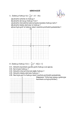 88
DERIVACIJE
1. Zadana je funkcija 3 21
f(x) (x 2x 15x)
5
= + −
a) odredite nultočke te funkcije ?
b) odredite derivaciju funkcije f'(x) ?
c) odredite interval(intervale) na kojima navedena funkcija raste ?
d) odredite lokalne ekstreme te funkcije ?
e) nacrtajte graf te funkcije rabeći rezultate prethodnih podzadataka ?
2. Zadana je funkcija ( )( )21
( ) 16 1
4
f x x x= − − +
2.1. Odredite koordinate sjecišta grafa funkcije s osi apscisa.
2.2. Derivirajte funkciju f .
2.3. Odredite interval/intervale rasta funkcije f .
2.4. Odredite lokalne ekstreme funkcije f .
2.5. Nacrtajte graf te funkcije rabeći rezultate prethodnih podzadataka.
(Napomena: Točke koje nemaju cjelobrojne
koordinate ucrtajte približno.)
 