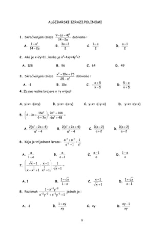 8
ALGEBARSKI IZRAZI.POLINOMI
1. Skraćivanjem izraza
2
9 (a 4)
14 2a
− −
−
dobivamo :
A.
2
1 a
14 2a
−
−
B.
3a 2
2
+
C.
1 a
2
−
D.
a 1
2
−
2. Ako je x+2y=11 , koliko je x2
+4xy+4y2
+7
A. 128 B. 96 C. 64 D. 49
3. Skraćivanjem izraza
2
2
x 10x 25
25 x
− +
−
dobivamo :
A. -1 B. 10x C.
x 5
x 5
+
−
−
D.
5 x
x 5
−
+
4. Za sve realne brojeve x i y vrijedi:
Α. y−x= −(x+y) Β. y−x= −(x−y) C. y−x= −(−y−x) D. y−x= −(y−x)
5.
2 4
3
18a 9a 144
6 3a :
6 3a 6a 48
  −
− + = 
+ + 
A.
2
2
2(a 2a 4)
a 4
− +
−
B.
2
2
2(a 2a 4)
a 4
+ +
−
C.
2(a 2)
a 2
−
+
D.
2(a 2)
a 2
+
−
6. Koja je vrijednost izraza :
3 2
2 2
a a 1
:
a 1 a
− −
−
+
−
A.
a
1 a−
B.
a
a 1−
C.
a 1
a
−
D.
1 a
a
−
7. 1 3
2 2
x 1 x 1 1
:
x 1
x x 1 x 1
 
− −  ⋅ =
   +
− + + 
A. 1 B.
1 x
1 x
−
−
C.
x 1
x 1
−
+
D.
1 x
x 1
+
−
8. Razlomak
3 3
2 2 1 1
1 x y
x y x y 1
− −
− − − −
−
+ +
jednak je :
A. -1 B.
1 xy
xy
+
C. xy D.
xy 1
xy
−
 