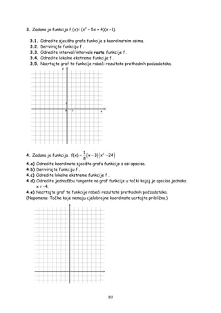 89
3. Zadana je funkcija f (x)= (x2
− 5x + 4)(x −1).
3.1. Odredite sjecišta grafa funkcije s koordinatnim osima.
3.2. Derivirajte funkciju f .
3.3. Odredite interval/intervale rasta funkcije f .
3.4. Odredite lokalne ekstreme funkcije f .
3.5. Nacrtajte graf te funkcije rabeći rezultate prethodnih podzadataka.
4. Zadana je funkcija ( )( )21
f(x) x 3 x 24
8
= − −
4.a) Odredite koordinate sjecišta grafa funkcije s osi apscisa.
4.b) Derivirajte funkciju f .
4.c) Odredite lokalne ekstreme funkcije f .
4.d) Odredite jednadžbu tangente na graf funkcije u točki kojoj je apscisa jednaka
x = −4.
4.e) Nacrtajte graf te funkcije rabeći rezultate prethodnih podzadataka.
(Napomena: Točke koje nemaju cjelobrojne koordinate ucrtajte približno.)
 