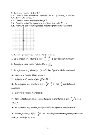 90
5. Zadana je funkcija f(x)=x3
-3x2
5.1. Odredite nultočke funkcije i koordinate točke T grafa kojoj je apscisa 1.
5.2. Derivirajte funkciju f
5.3. Odredite lokalne ekstreme funkcije f .
5.4. Odredite jednadžbu tangente na graf funkcije u točki T(−1, y).
5.5. Nacrtajte graf te funkcije rabeći rezultate prethodnih podzadataka.
6. Odredite prvu derivaciju funkcije f (x) = x ·sin x .
7. Za koji realan broj x funkcija
3 2
x x
f(x) 6
3 2
= − − postiže lokalni minimum?
8. Odredite prvu derivaciju funkcije
2
x
f(x)
3x 5
=
−
9. Za koji realan broj x funkcija f (x) = x3
− 3x + 5 postiže lokalni maksimum?
10. Derivirajte funkciju f(x) cosx= π ?
11. Koliko je g'(6) ako je ( ) ( )
3
g x 2x 3= − ?
12. Za koji realan broj x funkcija 3 22 9 5
h(x) x x 5x
3 2 6
= + − − postiže lokalni
maksimum?
13. Derivirajte funkciju f(x)=sin(5x) ?
14. Koliki je koeficijent smjera (nagib) tangente na graf funkcije 2
x 2
g(x)
x
+
= u točki
T(1,3) ?
15. Za koji realan broj x funkcija h(x)=−x3
+9x2
−15x+2 postiže lokalni minimum?
16. Zadana je funkcija ( ) 21
f x x 2x
2
= − + .Izračunajte koordinate tjemena grafa zadane
funkcije i nacrtajte joj graf?
 