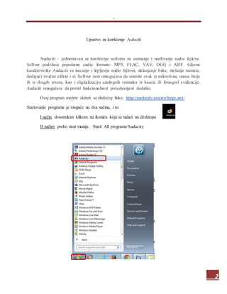 .
2
Upustvo za korišćenje Audaciti
Audaciti – jednostavan za korišćenje softvera za snimanje i uređivanje audio fajlove.
Softver podržava popularne audio formate: MP3, FLAC, VAV, OGG i AIFF. Glavne
karakteristike Audaciti su isecanje i lepljenje audio fajlova, uklanjanje buke, mešanje numere,
dodajući zvučne efekte i sl. Softver vam omogućava da snimite zvuk iz mikrofona, unosa linije
ili iz drugih izvora, kao i digitalizaciju analognih snimaka iz kasete ili fonograf evidencije.
Audaciti omogućava da proširi funkcionalnost povezivanjem dodatke.
Ovaj program možete skinuti sa sledećeg linka: http://audacity.sourceforge.net/
Startovanje programa je moguće na dva načina, i to:
I način: dvostrukim klikom na ikonicu koja se nalazi na desktopu
II načim: preko strat menija: Start/ All programs/Audacity
 