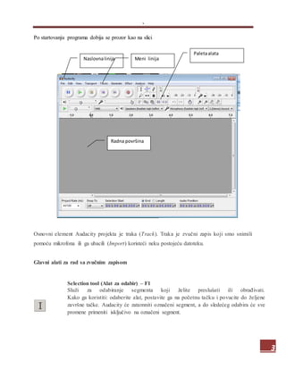 .
3
Po startovanju programa dobija se prozor kao na slici
Osnovni element Audacity projekta je traka (Track). Traka je zvučni zapis koji smo snimili
pomoću mikrofona ili ga ubacili (Import) koristeći neku postojeću datoteku.
Glavni alati za rad sa zvučnim zapisom
Selection tool (Alat za odabir) – F1
Služi za odabiranje segmenta koji želite preslušati ili obrađivati.
Kako ga koristiti: odaberite alat, postavite ga na početnu tačku i povucite do željene
završne tačke. Audacity će zatamniti označeni segment, a do sledećeg odabira će sve
promene primeniti isključivo na označeni segment.
Naslovnalinija Meni linija
Paletaalata
Radna površina
 
