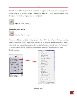 .
5
Kontrole nam služe za reprodukciju i kretanje po zapisu (skok na početak i kraj, pauza i
zaustavljanje) te za snimanje zvuka. Pritiskom na tipku SHIFT, Play kontrola mijenja svoju
funkciju u Loop kontrolu (reprodukuje uz ponavljanje).
Audacity (Loop kontrola)
Snimanje zvučnog zapisa
Audacity (Record kontrola)
Ako se ne odabere izvor (Edit > Preferences > Audio I/O > Recording > Device), Audacity
koristi standardni (Default) izvor zvuka. To znači da je dovoljno pokrenuti aplikaciju, spojiti
mikrofon ili neki drugi uređaj na ulaz zvučne kartice i kliknuti na snimanje (Record). Automatski
će se otvoriti nova traka na kojoj će se odmah početi „prikazivati“ snimljeni zvučni zapis.
Ostale kontrole
Kontrol panel
 