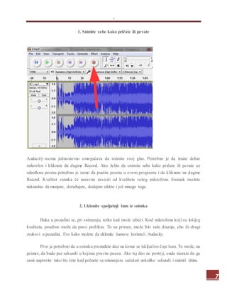 .
7
1. Snimite sebe kako pričate ili pevate
Audacity veoma jednostavno omogućava da snimite svoj glas. Potrebno je da imate dobar
mikrofon i kliknete da dugme Record. Ako želite da snimite sebe kako pričate ili pevate uz
određenu pesmu potrebno je samo da pustite pesmu u ovom programu i da kliknete na dugme
Record. Kvalitet snimka će naravno zavisiti od kvaliteta vašeg mikrofona. Snimak možete
naknadno da menjate, dorađujete, dodajete efekte i još mnogo toga.
2. Uklonite spoljašnji šum iz snimka
Buka u pozadini se, pri snimanju, retko kad može izbeći. Kod mikrofona koji su lošijeg
kvaliteta, posebno može da pravi problem. To na primer, može biti vaše disanje, eho ili drugi
zvukovi u pozadini. Evo kako možete da uklonite šumove koristeći Audacity.
Prvo je potrebno da u snimku pronađete deo na kome se isključivo čuje šum. To može, na
primer, da bude par sekundi u kojima pravite pauzu. Ako taj deo ne postoji, onda morate da ga
sami napravite tako što ćete kad počnete sa snimanjem sačekati nekoliko sekundi i snimiti tišinu.
 