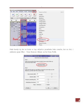 .
8
Onda kasnije taj deo na kome se čuje isključivo pozadinska buka označite, kao na slici, i
odaberete opciju Effect – Noise Removal, kliknete na Get Noise Profile.
 